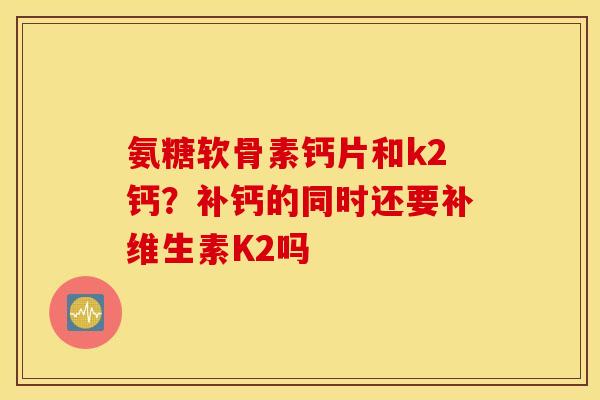 氨糖软骨素钙片和k2钙?补钙的同时还要补维生素K2吗 氨糖软骨素钙片和k2钙?补钙的同时还要补维生素K2吗