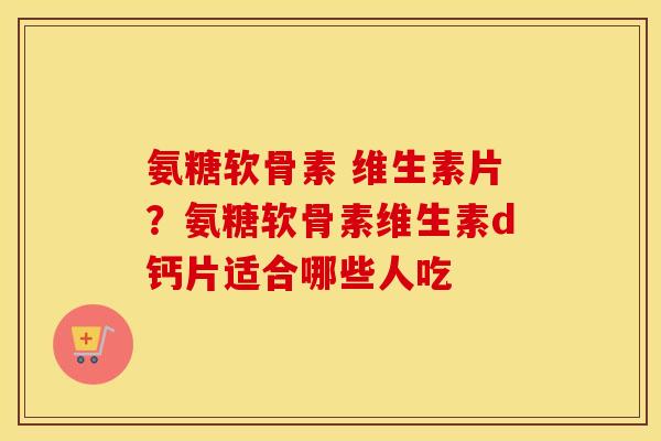 氨糖软骨素 维生素片?氨糖软骨素维生素d钙片适合哪些人吃 氨糖软骨素 维生素片?氨糖软骨素维生素d钙片适合哪些人吃