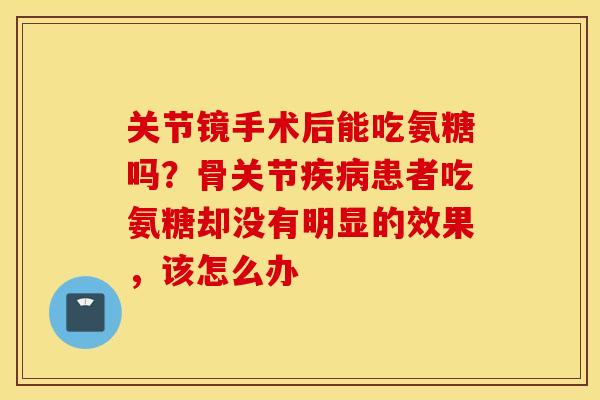 关节镜手术后能吃氨糖吗?骨关节患者吃氨糖却没有明显的效果,该怎么办 关节镜手术后能吃氨糖吗?骨关节患者吃氨糖却没有明显的效果,该怎么办