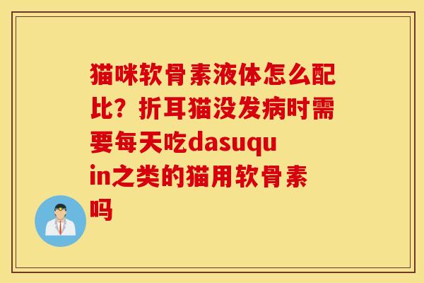 猫咪软骨素液体怎么配比？折耳猫没发时需要每天吃dasuquin之类的猫用软骨素吗