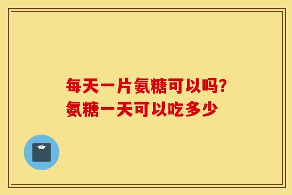 每天一片氨糖可以吗?氨糖一天可以吃多少 每天一片氨糖可以吗?氨糖一天可以吃多少