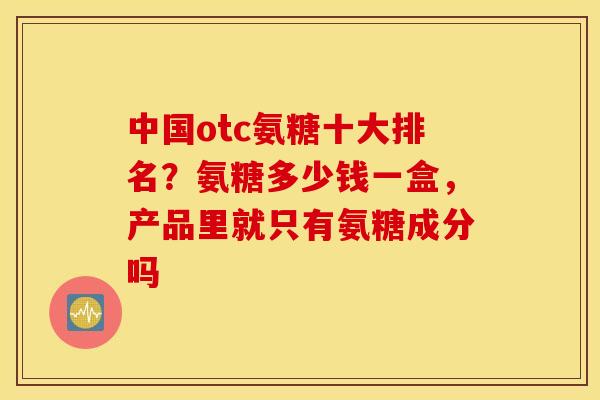 中国otc氨糖十大排名？氨糖多少钱一盒，产品里就只有氨糖成分吗