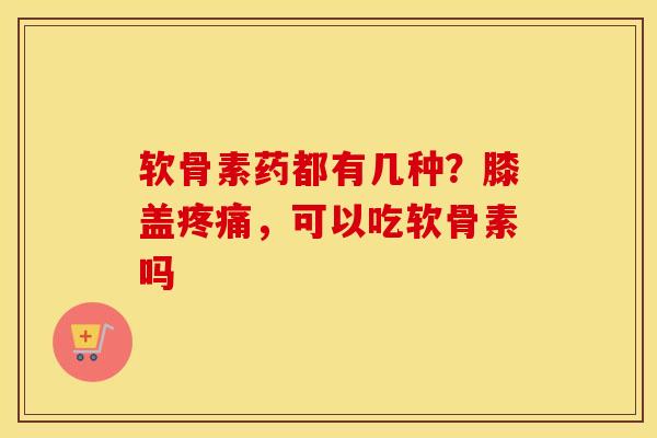 软骨素药都有几种?膝盖,可以吃软骨素吗 软骨素药都有几种?膝盖,可以吃软骨素吗