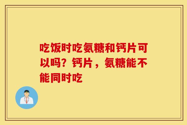 吃饭时吃氨糖和钙片可以吗?钙片,氨糖能不能同时吃 吃饭时吃氨糖和钙片可以吗?钙片,氨糖能不能同时吃