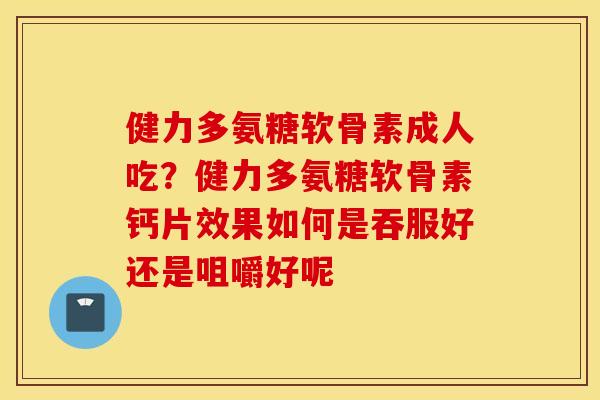 健力多氨糖软骨素成人吃？健力多氨糖软骨素钙片效果如何是吞服好还是咀嚼好呢