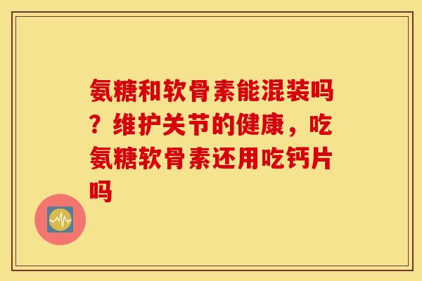 氨糖和软骨素能混装吗？维护关节的健康，吃氨糖软骨素还用吃钙片吗