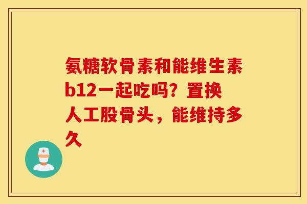 氨糖软骨素和能维生素b12一起吃吗?置换人工股骨头,能维持多久 氨糖软骨素和能维生素b12一起吃吗?置换人工股骨头,能维持多久