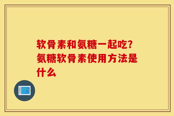 软骨素和氨糖一起吃?氨糖软骨素使用方法是什么 软骨素和氨糖一起吃?氨糖软骨素使用方法是什么