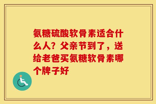 氨糖硫酸软骨素适合什么人？父亲节到了，送给老爸买氨糖软骨素哪个牌子好