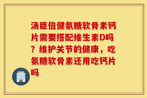汤臣倍健氨糖软骨素钙片需要搭配维生素D吗？维护关节的健康，吃氨糖软骨素还用吃钙片吗