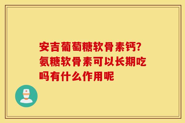 安吉葡萄糖软骨素钙?氨糖软骨素可以长期吃吗有什么作用呢 安吉葡萄糖软骨素钙?氨糖软骨素可以长期吃吗有什么作用呢