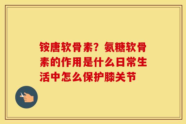 铵唐软骨素?氨糖软骨素的作用是什么日常生活中怎么保护膝关节 铵唐软骨素?氨糖软骨素的作用是什么日常生活中怎么保护膝关节