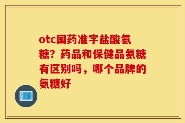 otc国药准字盐酸氨糖?药品和保健品氨糖有区别吗,哪个品牌的氨糖好 otc国药准字盐酸氨糖?药品和保健品氨糖有区别吗,哪个品牌的氨糖好