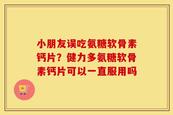 小朋友误吃氨糖软骨素钙片?健力多氨糖软骨素钙片可以一直服用吗 小朋友误吃氨糖软骨素钙片?健力多氨糖软骨素钙片可以一直服用吗