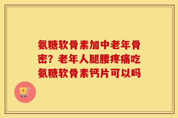 氨糖软骨素加中老年骨密?老年人腿腰吃氨糖软骨素钙片可以吗 氨糖软骨素加中老年骨密?老年人腿腰吃氨糖软骨素钙片可以吗