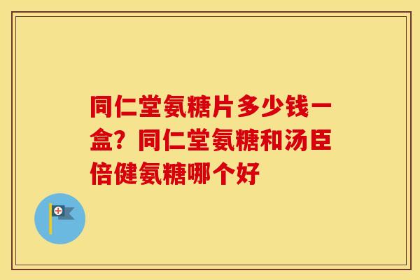 同仁堂氨糖片多少钱一盒？同仁堂氨糖和汤臣倍健氨糖哪个好