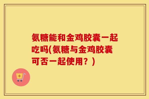 氨糖能和金鸡胶囊一起吃吗(氨糖与金鸡胶囊可否一起使用?) 氨糖能和金鸡胶囊一起吃吗(氨糖与金鸡胶囊可否一起使用?)