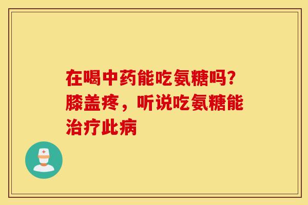 在喝能吃氨糖吗？膝盖疼，听说吃氨糖能此