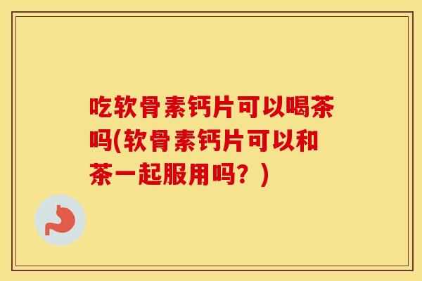 吃软骨素钙片可以喝茶吗(软骨素钙片可以和茶一起服用吗？)