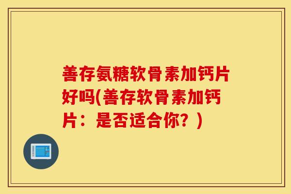 善存氨糖软骨素加钙片好吗(善存软骨素加钙片：是否适合你？)