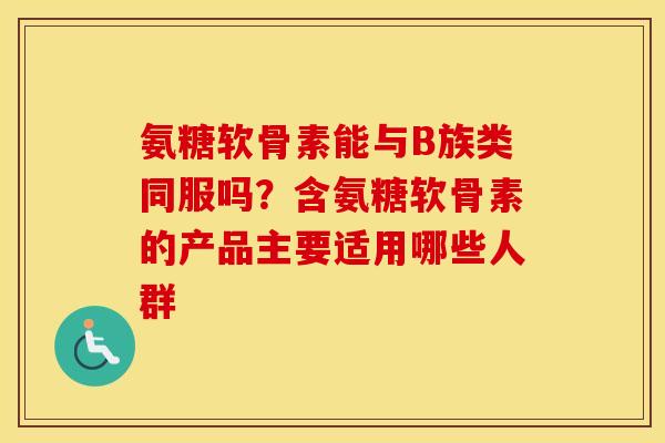 氨糖软骨素能与B族类同服吗?含氨糖软骨素的产品主要适用哪些人群 氨糖软骨素能与B族类同服吗?含氨糖软骨素的产品主要适用哪些人群