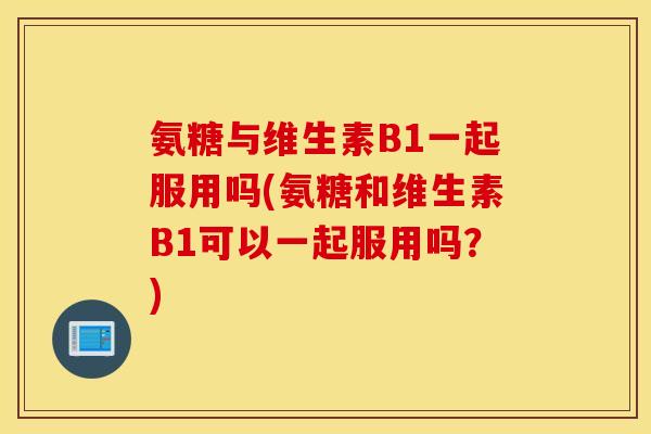 氨糖与维生素B1一起服用吗(氨糖和维生素B1可以一起服用吗？)