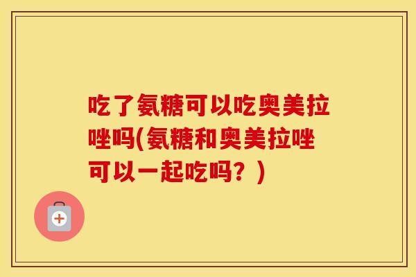 吃了氨糖可以吃奥美拉唑吗(氨糖和奥美拉唑可以一起吃吗?) 吃了氨糖可以吃奥美拉唑吗(氨糖和奥美拉唑可以一起吃吗?)