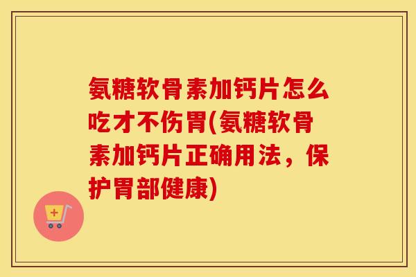 氨糖软骨素加钙片怎么吃才不伤胃(氨糖软骨素加钙片正确用法，保护胃部健康)