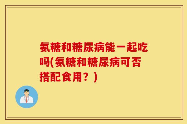 氨糖和能一起吃吗(氨糖和可否搭配食用?) 氨糖和能一起吃吗(氨糖和可否搭配食用?)
