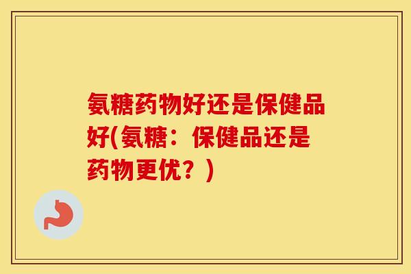 氨糖好还是保健品好(氨糖：保健品还是更优？)
