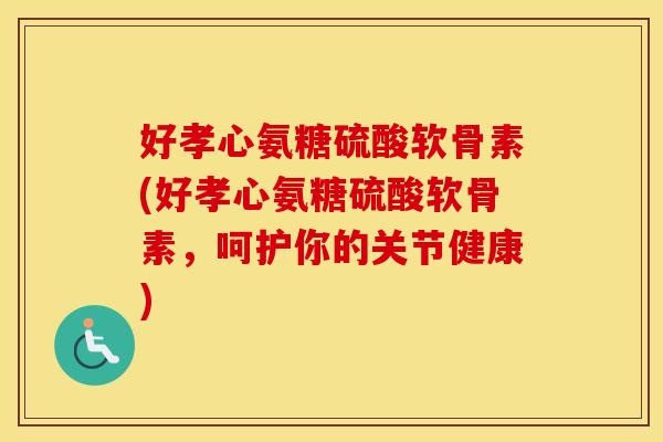 好孝心氨糖硫酸软骨素(好孝心氨糖硫酸软骨素,呵护你的关节健康) 好孝心氨糖硫酸软骨素(好孝心氨糖硫酸软骨素,呵护你的关节健康)