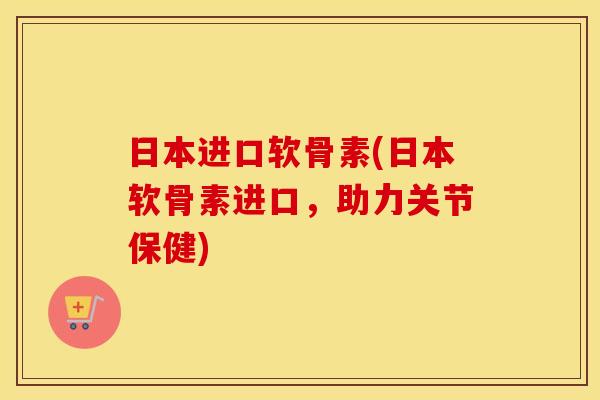 日本进口软骨素(日本软骨素进口,助力关节保健) 日本进口软骨素(日本软骨素进口,助力关节保健)