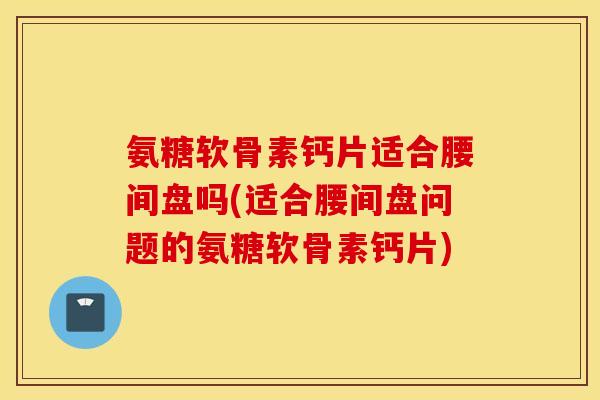 氨糖软骨素钙片适合腰间盘吗(适合腰间盘问题的氨糖软骨素钙片) 氨糖软骨素钙片适合腰间盘吗(适合腰间盘问题的氨糖软骨素钙片)