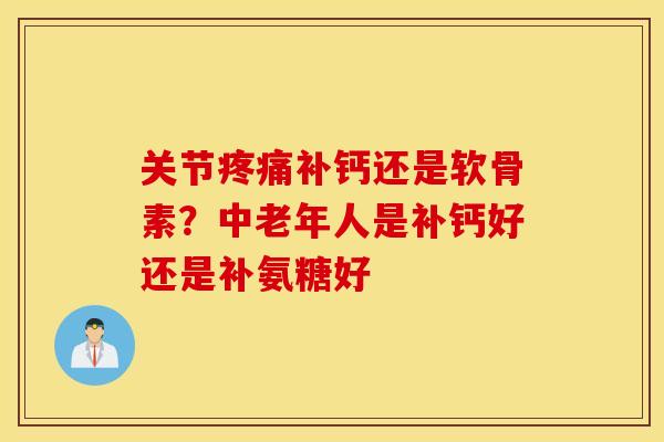 关节补钙还是软骨素?中老年人是补钙好还是补氨糖好 关节补钙还是软骨素?中老年人是补钙好还是补氨糖好