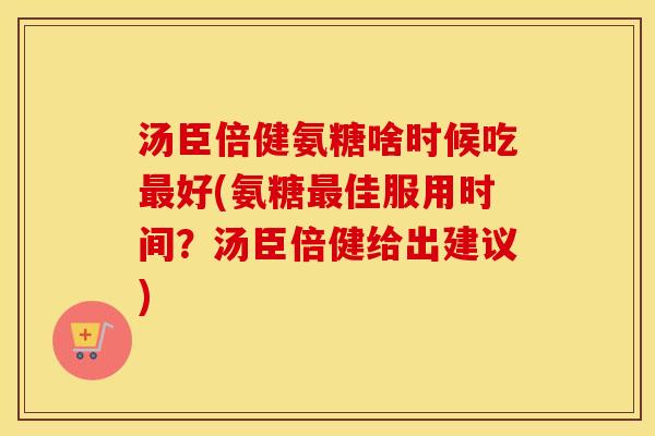 汤臣倍健氨糖啥时候吃好(氨糖佳服用时间?汤臣倍健给出建议) 汤臣倍健氨糖啥时候吃好(氨糖佳服用时间?汤臣倍健给出建议)