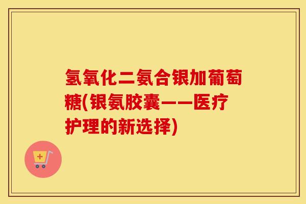 氢氧化二氨合银加葡萄糖(银氨胶囊——医疗护理的新选择) 氢氧化二氨合银加葡萄糖(银氨胶囊——医疗护理的新选择)