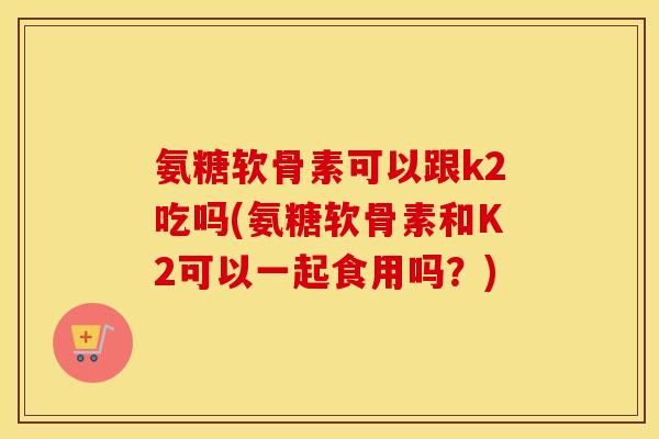 氨糖软骨素可以跟k2吃吗(氨糖软骨素和K2可以一起食用吗?) 氨糖软骨素可以跟k2吃吗(氨糖软骨素和K2可以一起食用吗?)