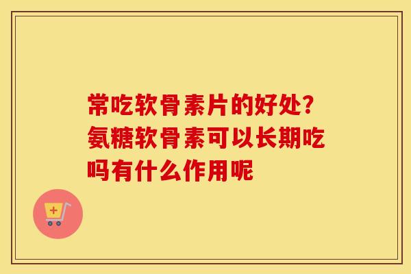 常吃软骨素片的好处？氨糖软骨素可以长期吃吗有什么作用呢