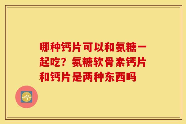 哪种钙片可以和氨糖一起吃?氨糖软骨素钙片和钙片是两种东西吗 哪种钙片可以和氨糖一起吃?氨糖软骨素钙片和钙片是两种东西吗