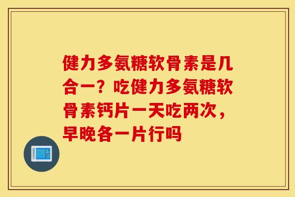 健力多氨糖软骨素是几合一?吃健力多氨糖软骨素钙片一天吃两次,早晚各一片行吗 健力多氨糖软骨素是几合一?吃健力多氨糖软骨素钙片一天吃两次,早晚各一片行吗