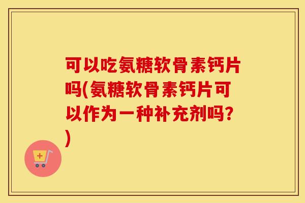 可以吃氨糖软骨素钙片吗(氨糖软骨素钙片可以作为一种补充剂吗？)