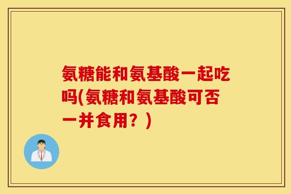 氨糖能和氨基酸一起吃吗(氨糖和氨基酸可否一并食用?) 氨糖能和氨基酸一起吃吗(氨糖和氨基酸可否一并食用?)