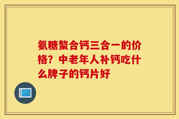 氨糖螯合钙三合一的价格?中老年人补钙吃什么牌子的钙片好 氨糖螯合钙三合一的价格?中老年人补钙吃什么牌子的钙片好