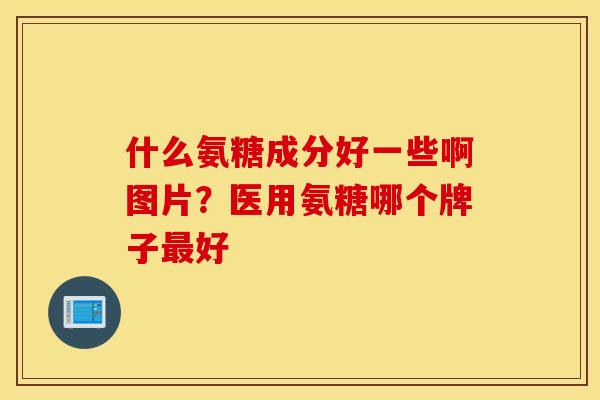 什么氨糖成分好一些啊图片?医用氨糖哪个牌子好 什么氨糖成分好一些啊图片?医用氨糖哪个牌子好