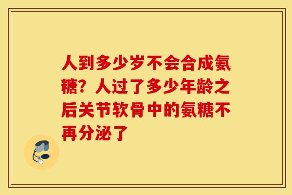 人到多少岁不会合成氨糖？人过了多少年龄之后关节软骨中的氨糖不再分泌了