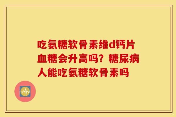 吃氨糖软骨素维d钙片会升高吗?人能吃氨糖软骨素吗 吃氨糖软骨素维d钙片会升高吗?人能吃氨糖软骨素吗