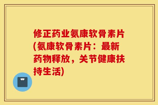 修正药业氨康软骨素片(氨康软骨素片:新释放,关节健康扶持生活) 修正药业氨康软骨素片(氨康软骨素片:新释放,关节健康扶持生活)