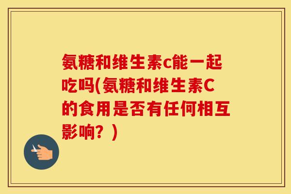 氨糖和维生素c能一起吃吗(氨糖和维生素C的食用是否有任何相互影响?) 氨糖和维生素c能一起吃吗(氨糖和维生素C的食用是否有任何相互影响?)