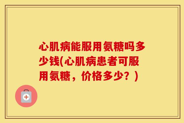 心肌能服用氨糖吗多少钱(心肌患者可服用氨糖,价格多少?) 心肌能服用氨糖吗多少钱(心肌患者可服用氨糖,价格多少?)