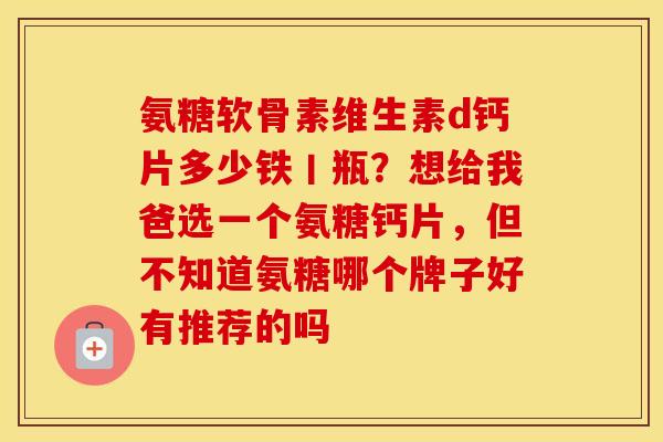 氨糖软骨素维生素d钙片多少铁丨瓶?想给我爸选一个氨糖钙片,但不知道氨糖哪个牌子好有推荐的吗 氨糖软骨素维生素d钙片多少铁丨瓶?想给我爸选一个氨糖钙片,但不知道氨糖哪个牌子好有推荐的吗
